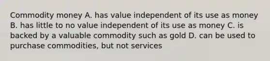 Commodity money A. has value independent of its use as money B. has little to no value independent of its use as money C. is backed by a valuable commodity such as gold D. can be used to purchase commodities, but not services