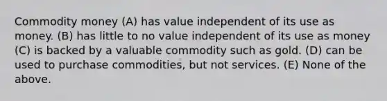 Commodity money (A) has value independent of its use as money. (B) has little to no value independent of its use as money (C) is backed by a valuable commodity such as gold. (D) can be used to purchase commodities, but not services. (E) None of the above.