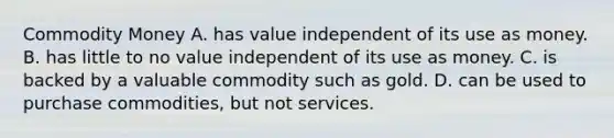 Commodity Money A. has value independent of its use as money. B. has little to no value independent of its use as money. C. is backed by a valuable commodity such as gold. D. can be used to purchase commodities, but not services.