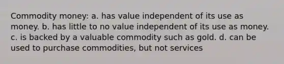 Commodity money: a. has value independent of its use as money. b. has little to no value independent of its use as money. c. is backed by a valuable commodity such as gold. d. can be used to purchase commodities, but not services