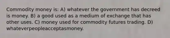 Commodity money is: A) whatever the government has decreed is money. B) a good used as a medium of exchange that has other uses. C) money used for commodity futures trading. D) whateverpeopleacceptasmoney.