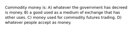 Commodity money is: A) whatever the government has decreed is money. B) a good used as a medium of exchange that has other uses. C) money used for commodity futures trading. D) whatever people accept as money.