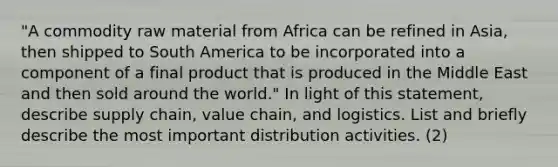 "A commodity raw material from Africa can be refined in Asia, then shipped to South America to be incorporated into a component of a final product that is produced in the Middle East and then sold around the world." In light of this statement, describe supply chain, value chain, and logistics. List and briefly describe the most important distribution activities. (2)