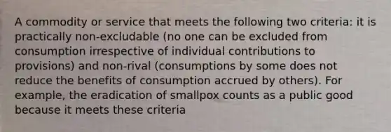 A commodity or service that meets the following two criteria: it is practically non-excludable (no one can be excluded from consumption irrespective of individual contributions to provisions) and non-rival (consumptions by some does not reduce the benefits of consumption accrued by others). For example, the eradication of smallpox counts as a public good because it meets these criteria