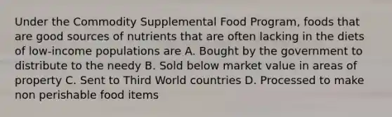 Under the Commodity Supplemental Food Program, foods that are good sources of nutrients that are often lacking in the diets of low-income populations are A. Bought by the government to distribute to the needy B. Sold below market value in areas of property C. Sent to Third World countries D. Processed to make non perishable food items