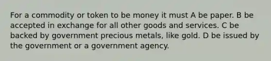 For a commodity or token to be money it must A be paper. B be accepted in exchange for all other goods and services. C be backed by government precious metals, like gold. D be issued by the government or a government agency.