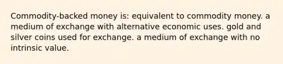 Commodity-backed money is: equivalent to commodity money. a medium of exchange with alternative economic uses. gold and silver coins used for exchange. a medium of exchange with no intrinsic value.