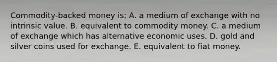 Commodity-backed money is: A. a medium of exchange with no intrinsic value. B. equivalent to commodity money. C. a medium of exchange which has alternative economic uses. D. gold and silver coins used for exchange. E. equivalent to fiat money.