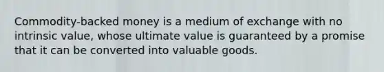 Commodity-backed money is a medium of exchange with no intrinsic value, whose ultimate value is guaranteed by a promise that it can be converted into valuable goods.