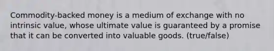 Commodity-backed money is a medium of exchange with no intrinsic value, whose ultimate value is guaranteed by a promise that it can be converted into valuable goods. (true/false)