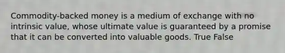 Commodity-backed money is a medium of exchange with no intrinsic value, whose ultimate value is guaranteed by a promise that it can be converted into valuable goods. True False