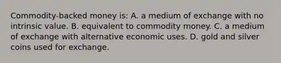 Commodity-backed money is: A. a medium of exchange with no intrinsic value. B. equivalent to commodity money. C. a medium of exchange with alternative economic uses. D. gold and silver coins used for exchange.