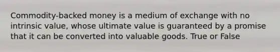 Commodity-backed money is a medium of exchange with no intrinsic value, whose ultimate value is guaranteed by a promise that it can be converted into valuable goods. True or False