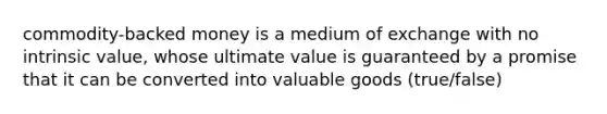 commodity-backed money is a medium of exchange with no intrinsic value, whose ultimate value is guaranteed by a promise that it can be converted into valuable goods (true/false)