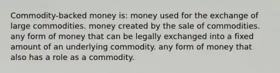 Commodity-backed money is: money used for the exchange of large commodities. money created by the sale of commodities. any form of money that can be legally exchanged into a fixed amount of an underlying commodity. any form of money that also has a role as a commodity.