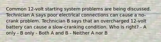 Common 12-volt starting system problems are being discussed. Technician A says poor electrical connections can cause a no-crank problem. Technician B says that an overcharged 12-volt battery can cause a slow-cranking condition. Who is right? - A only - B only - Both A and B - Neither A nor B