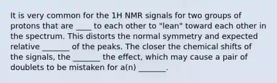 It is very common for the 1H NMR signals for two groups of protons that are ____ to each other to "lean" toward each other in the spectrum. This distorts the normal symmetry and expected relative _______ of the peaks. The closer the chemical shifts of the signals, the _______ the effect, which may cause a pair of doublets to be mistaken for a(n) _______.