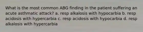 What is the most common ABG finding in the patient suffering an acute asthmatic attack? a. resp alkalosis with hypocarbia b. resp acidosis with hypercarbia c. resp acidosis with hypocarbia d. resp alkalosis with hypercarbia