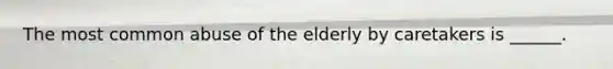 The most common abuse of the elderly by caretakers is ______.