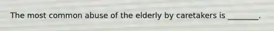 The most common abuse of the elderly by caretakers is ________.