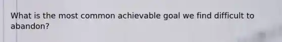 What is the most common achievable goal we find difficult to abandon?