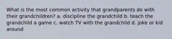 What is the most common activity that grandparents do with their grandchildren? a. discipline the grandchild b. teach the grandchild a game c. watch TV with the grandchild d. joke or kid around