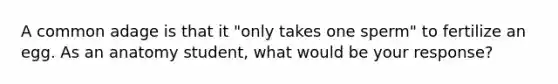 A common adage is that it "only takes one sperm" to fertilize an egg. As an anatomy student, what would be your response?