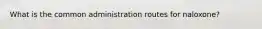 What is the common administration routes for naloxone?
