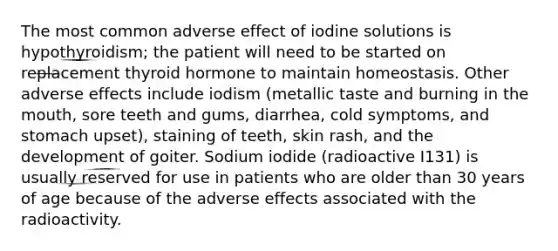 The most common adverse effect of iodine solutions is hypothyroidism; the patient will need to be started on replacement thyroid hormone to maintain homeostasis. Other adverse effects include iodism (metallic taste and burning in the mouth, sore teeth and gums, diarrhea, cold symptoms, and stomach upset), staining of teeth, skin rash, and the development of goiter. Sodium iodide (radioactive I131) is usually reserved for use in patients who are older than 30 years of age because of the adverse effects associated with the radioactivity.