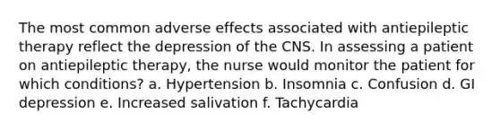 The most common adverse effects associated with antiepileptic therapy reflect the depression of the CNS. In assessing a patient on antiepileptic therapy, the nurse would monitor the patient for which conditions? a. Hypertension b. Insomnia c. Confusion d. GI depression e. Increased salivation f. Tachycardia