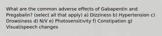 What are the common adverse effects of Gabapentin and Pregabalin? (select all that apply) a) Dizziness b) Hypertension c) Drowsiness d) N/V e) Photosensitivity f) Constipation g) Visual/speech changes