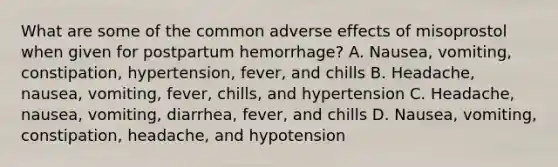 What are some of the common adverse effects of misoprostol when given for postpartum hemorrhage? A. Nausea, vomiting, constipation, hypertension, fever, and chills B. Headache, nausea, vomiting, fever, chills, and hypertension C. Headache, nausea, vomiting, diarrhea, fever, and chills D. Nausea, vomiting, constipation, headache, and hypotension