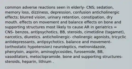 common adverse reactions seen in elderly- CNS; sedation, memory loss, dizziness, depression, confusion anticholinergic effects; blurred vision, urinary retention, constipation, dry mouth. effects on movement and balance effects on bone and supporting structures most likely to cause AR in geriatrics = CNS- benzos, antipsychotics, BB, steroids, cimetidine (tagamet), narcotics, diuretics. anticholinergic- cholinergic agonists, tricyclic antidepressants, antipsychotics. balance and movement- (orthostatic hypotension) neuroleptics, metronidazole, phenytoin, aspirin, aminoglycosides, furosemide, BB, vasodilators, metoclopramide. bone and supporting structures- steroids, heparin, lithium .