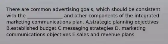 There are common advertising​ goals, which should be consistent with the​ _______________ and other components of the integrated marketing communications plan. A.strategic planning objectives B.established budget C.messaging strategies D. marketing communications objectives E.sales and revenue plans