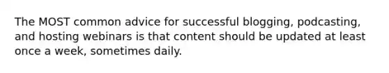 The MOST common advice for successful blogging, podcasting, and hosting webinars is that content should be updated at least once a week, sometimes daily.