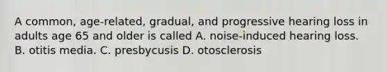 A common, age-related, gradual, and progressive hearing loss in adults age 65 and older is called A. noise-induced hearing loss. B. otitis media. C. presbycusis D. otosclerosis