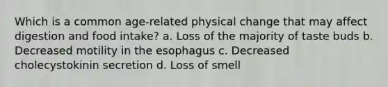 Which is a common age-related physical change that may affect digestion and food intake? a. Loss of the majority of taste buds b. Decreased motility in the esophagus c. Decreased cholecystokinin secretion d. Loss of smell