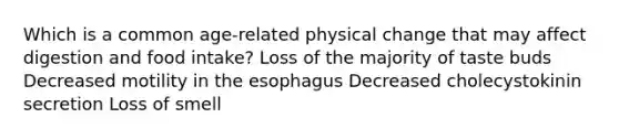 Which is a common age-related physical change that may affect digestion and food intake? Loss of the majority of taste buds Decreased motility in the esophagus Decreased cholecystokinin secretion Loss of smell