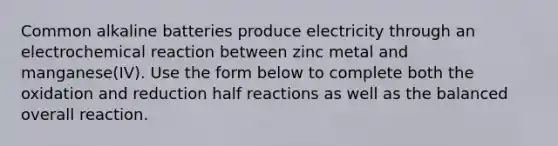 Common alkaline batteries produce electricity through an electrochemical reaction between zinc metal and manganese(IV). Use the form below to complete both the oxidation and reduction half reactions as well as the balanced overall reaction.