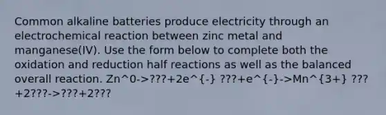 Common alkaline batteries produce electricity through an electrochemical reaction between zinc metal and manganese(IV). Use the form below to complete both the oxidation and reduction half reactions as well as the balanced overall reaction. Zn^0->???+2e^- ???+e^-->Mn^3+ ???+2???->???+2???