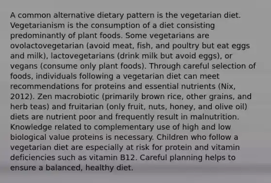 A common alternative dietary pattern is the vegetarian diet. Vegetarianism is the consumption of a diet consisting predominantly of plant foods. Some vegetarians are ovolactovegetarian (avoid meat, fish, and poultry but eat eggs and milk), lactovegetarians (drink milk but avoid eggs), or vegans (consume only plant foods). Through careful selection of foods, individuals following a vegetarian diet can meet recommendations for proteins and essential nutrients (Nix, 2012). Zen macrobiotic (primarily brown rice, other grains, and herb teas) and fruitarian (only fruit, nuts, honey, and olive oil) diets are nutrient poor and frequently result in malnutrition. Knowledge related to complementary use of high and low biological value proteins is necessary. Children who follow a vegetarian diet are especially at risk for protein and vitamin deficiencies such as vitamin B12. Careful planning helps to ensure a balanced, healthy diet.