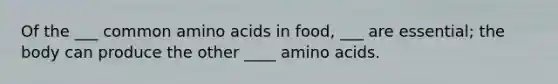 Of the ___ common amino acids in food, ___ are essential; the body can produce the other ____ amino acids.