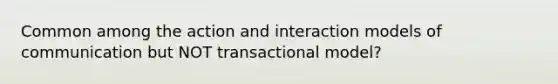 Common among the action and interaction models of communication but NOT transactional model?