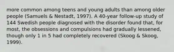 more common among teens and young adults than among older people (Samuels & Nestadt, 1997). A 40-year follow-up study of 144 Swedish people diagnosed with the disorder found that, for most, the obsessions and compulsions had gradually lessened, though only 1 in 5 had completely recovered (Skoog & Skoog, 1999).