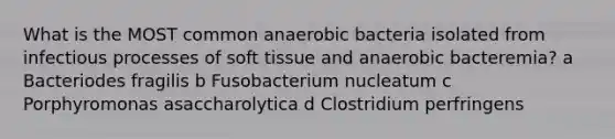 What is the MOST common anaerobic bacteria isolated from infectious processes of soft tissue and anaerobic bacteremia? a Bacteriodes fragilis b Fusobacterium nucleatum c Porphyromonas asaccharolytica d Clostridium perfringens