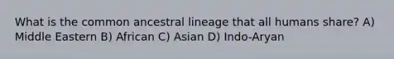 What is the common ancestral lineage that all humans share? A) Middle Eastern B) African C) Asian D) Indo-Aryan