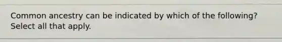 Common ancestry can be indicated by which of the following? Select all that apply.