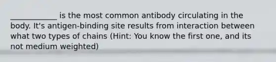 ____________ is the most common antibody circulating in the body. It's antigen-binding site results from interaction between what two types of chains (Hint: You know the first one, and its not medium weighted)