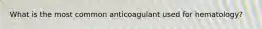 What is the most common anticoagulant used for hematology?