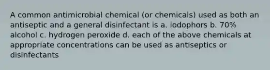 A common antimicrobial chemical (or chemicals) used as both an antiseptic and a general disinfectant is a. iodophors b. 70% alcohol c. hydrogen peroxide d. each of the above chemicals at appropriate concentrations can be used as antiseptics or disinfectants